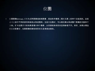 位图位图图像(bitmap), 亦称为点阵图像或绘制图像，是由称作像素（图片元素）的单个点组成的。这些点可以进行不同的排列和染色以构成图样。当放大位图时，可以看见赖以构成整个图像的无数单个方块。扩大位图尺寸的效果是增大单个像素，从而使线条和形状显得参差不齐。然而，如果从稍远的位置观看它，位图图像的颜色和形状又显得是连续的。