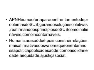 APNHéumaofertaparaoenfrentamentodeproblemasdoSUS,gerandosoluçõescoletivas,reafirmandoosprincípiosdoSUScomoinalienáveis,comoincontornáveis. Humanizarasaúdeé,pois,construirrelaçõesmaisafirmativasdosvaloresqueorientamnossapolíticapúblicadesaúde,comoasolidariedade,aequidade,ajustiçasocial. 