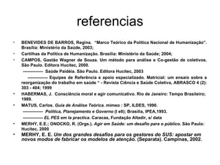 referencias BENEVIDES DE BARROS, Regina.  “Marco Teórico da Política Nacional de Humanização”. Brasília: Ministério da Saúde, 2003; Cartilhas da Política de Humanização. Brasília: Ministério da Saúde; 2004; CAMPOS, Gastão Wagner de Souza. Um método para análise e Co-gestão de coletivos. São Paulo. Editora Hucitec, 2000. --------------  Saúde Paidéia. São Paulo. Editora Hucitec, 2003 --------------  Equipes de Referência e apoio especializado. Matricial: um ensaio sobre a reorganização do trabalho em saúde “ - Revista Ciência e Saúde Coletiva, ABRASCO 4 (2): 303 - 404; 1999   HABERMAS, J.  Consciência moral e agir comunicativo. Rio de Janeiro: Tempo Brasileiro; 1989. MATUS, Carlos.  Guia de Análise Teórica . mimeo : SP, ILDES, 1990. --------------  Política, Planejamento e Governo  (I eII); Brasília, IPEA,1993. --------------  EL PES em la practica . Caracas, Fundação Altadir, s/ data MERHY, E.E.; ONOCKO, R. (Orgs.).  Agir em Saúde: um desafio para o público . São Paulo: Hucitec, 2000  MERHY, E. E.  Um dos grandes desafios para os gestores do SUS: apostar em novos modos de fabricar os modelos de atenção . (Separata). Campinas, 2002. 