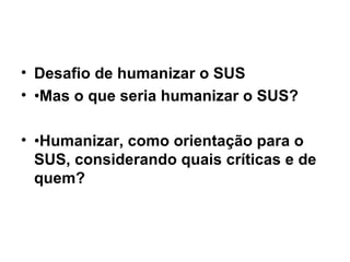 Desafio de humanizar o SUS • Mas o que seria humanizar o SUS? • Humanizar, como orientação para o SUS, considerando quais críticas e de quem? 