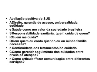 Avaliação positiva do SUS  Direito, garantia de acesso, universalidade, eqüidade  Saúde como um valor da sociedade brasileira  Responsabilidade sanitária: quem cuida de quem?  Quem me cuida?  Com quem eu conto quando eu ou minha família necessita?  Continuidade dos tratamentos/do cuidado  Como garantir seguimento dos cuidados entre níveis de atenção?  Como articular/fazer comunicação entre diferentes serviços? 