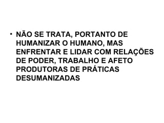 NÃO SE TRATA, PORTANTO DE HUMANIZAR O HUMANO, MAS ENFRENTAR E LIDAR COM RELAÇÕES DE PODER, TRABALHO E AFETO PRODUTORAS DE PRÁTICAS DESUMANIZADAS   