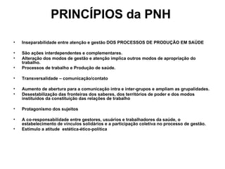 PRINCÍPIOS da PNH   Inseparabilidade entre atenção e gestão DOS PROCESSOS DE PRODUÇÃO EM SAÚDE  São ações interdependentes e complementares. Alteração dos modos de gestão e atenção implica outros modos de apropriação do trabalho. Processos de trabalho e Produção de saúde. Transversalidade – comunicação/contato  Aumento de abertura para a comunicação intra e inter-grupos e ampliam as grupalidades. Desestabilização das fronteiras dos saberes, dos territórios de poder e dos modos instituídos da constituição das relações de trabalho Protagonismo dos sujeitos  A co-responsabilidade entre gestores, usuários e trabalhadores da saúde, o estabelecimento de vínculos solidários e a participação coletiva no processo de gestão. Estímulo a atitude  estética-ético-política 