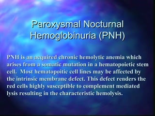 Paroxysmal NocturnalParoxysmal Nocturnal
Hemoglobinuria (PNH)Hemoglobinuria (PNH)
PNH is an acquired chronic hemolytic anemia whichPNH is an acquired chronic hemolytic anemia which
arises from a somatic mutation in a hematopoietic stemarises from a somatic mutation in a hematopoietic stem
cell. Most hematopoitic cell lines may be affected bycell. Most hematopoitic cell lines may be affected by
the intrinsic membrane defect. This defect renders thethe intrinsic membrane defect. This defect renders the
red cells highly susceptible to complement mediatedred cells highly susceptible to complement mediated
lysis resulting in the characteristic hemolysis.lysis resulting in the characteristic hemolysis.
 