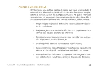 HumanizaSUS – Documento Base para Gestores e Trabalhadores do SUS 13
O SUS institui uma política pública de saúde que visa à integralidade, à
universalidade, à busca da eqüidade e à incorporação de novas tecnologias,
saberes e práticas. Apesar dos avanços acumulados no que se refere aos
seus princípios norteadores e à descentralização da atenção e da gestão, o
SUS atualmente ainda enfrenta uma série de problemas, destacando-se:
- Fragmentação do processo de trabalho e das relações entre os dife-
rentes proﬁssionais;
- Fragmentação da rede assistencial diﬁcultando a complementaridade
entre a rede básica e o sistema de referência;
- Precária interação nas equipes e despreparo para lidar com a dimen-
são subjetiva nas práticas de atenção;
- Sistema público de saúde burocratizado e verticalizado;
- Baixo investimento na qualiﬁcação dos trabalhadores, especialmente
no que se refere à gestão participativa e ao trabalho em equipe;
- Poucos dispositivos de fomento à co-gestão e à valorização e inclusão
dos trabalhadores e usuários no processo de produção de saúde;
Avanços e Desaﬁos do SUS
 