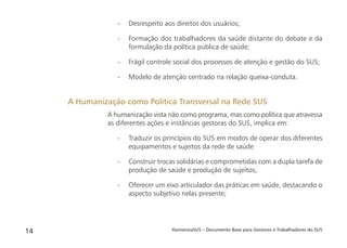 HumanizaSUS – Documento Base para Gestores e Trabalhadores do SUS14
- Desrespeito aos direitos dos usuários;
- Formação dos trabalhadores da saúde distante do debate e da
formulação da política pública de saúde;
- Frágil controle social dos processos de atenção e gestão do SUS;
- Modelo de atenção centrado na relação queixa-conduta.
A humanização vista não como programa, mas como política que atravessa
as diferentes ações e instâncias gestoras do SUS, implica em:
- Traduzir os princípios do SUS em modos de operar dos diferentes
equipamentos e sujeitos da rede de saúde
- Construir trocas solidárias e comprometidas com a dupla tarefa de
produção de saúde e produção de sujeitos;
- Oferecer um eixo articulador das práticas em saúde, destacando o
aspecto subjetivo nelas presente;
A Humanização como Política Transversal na Rede SUS
 