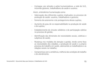 HumanizaSUS – Documento Base para Gestores e Trabalhadores do SUS 15
- Contagiar, por atitudes e ações humanizadoras, a rede do SUS,
incluindo gestores, trabalhadores da saúde e usuários.
Assim, entendemos humanização como:
- Valorização dos diferentes sujeitos implicados no processo de
produção de saúde: usuários, trabalhadores e gestores;
- Fomento da autonomia e do protagonismo desses sujeitos;
- Aumento do grau de co-responsabilidade na produção de saúde
e de sujeitos;
- Estabelecimento de vínculos solidários e de participação coletiva
no processo de gestão;
- Identiﬁcação das dimensões de necessidades sociais, coletivas e
subjetivas de saúde;
- Mudança nos modelos de atenção e gestão, tendo como foco
as necessidades dos cidadãos, a produção de saúde e o próprio
processo de trabalho em saúde, valorizando os trabalhadores e as
relações sociais no trabalho;
- Compromisso com a ambiência, melhoria das condições de trabalho
e de atendimento.
 