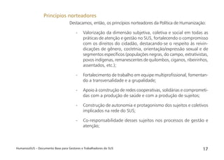 HumanizaSUS – Documento Base para Gestores e Trabalhadores do SUS 17
Destacamos, então, os princípios norteadores da Política de Humanização:
- Valorização da dimensão subjetiva, coletiva e social em todas as
práticas de atenção e gestão no SUS, fortalecendo o compromisso
com os direitos do cidadão, destacando-se o respeito às reivin-
dicações de gênero, cor/etnia, orientação/expressão sexual e de
segmentos especíﬁcos (populações negras, do campo, extrativistas,
povos indígenas, remanescentes de quilombos, ciganos, ribeirinhos,
assentados, etc.);
- Fortalecimento de trabalho em equipe multiproﬁssional, fomentan-
do a transversalidade e a grupalidade;
- Apoio à construção de redes cooperativas, solidárias e comprometi-
das com a produção de saúde e com a produção de sujeitos;
- Construção de autonomia e protagonismo dos sujeitos e coletivos
implicados na rede do SUS;
- Co-responsabilidade desses sujeitos nos processos de gestão e
atenção;
Princípios norteadores
 