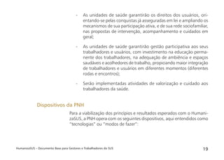 HumanizaSUS – Documento Base para Gestores e Trabalhadores do SUS 19
- As unidades de saúde garantirão os direitos dos usuários, ori-
entando-se pelas conquistas já asseguradas em lei e ampliando os
mecanismos de sua participação ativa, e de sua rede sociofamiliar,
nas propostas de intervenção, acompanhamento e cuidados em
geral;
- As unidades de saúde garantirão gestão participativa aos seus
trabalhadores e usuários, com investimento na educação perma-
nente dos trabalhadores, na adequação de ambiência e espaços
saudáveis e acolhedores de trabalho, propiciando maior integração
de trabalhadores e usuários em diferentes momentos (diferentes
rodas e encontros);
- Serão implementadas atividades de valorização e cuidado aos
trabalhadores da saúde.
Para a viabilização dos princípios e resultados esperados com o Humani-
zaSUS, a PNH opera com os seguintes dispositivos, aqui entendidos como
“tecnologias” ou “modos de fazer”:
Dispositivos da PNH
 