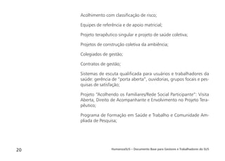 HumanizaSUS – Documento Base para Gestores e Trabalhadores do SUS20
Acolhimento com classiﬁcação de risco;
Equipes de referência e de apoio matricial;
Projeto terapêutico singular e projeto de saúde coletiva;
Projetos de construção coletiva da ambiência;
Colegiados de gestão;
Contratos de gestão;
Sistemas de escuta qualiﬁcada para usuários e trabalhadores da
saúde: gerência de “porta aberta”, ouvidorias, grupos focais e pes-
quisas de satisfação;
Projeto “Acolhendo os Familiares/Rede Social Participante”: Visita
Aberta, Direito de Acompanhante e Envolvimento no Projeto Tera-
pêutico;
Programa de Formação em Saúde e Trabalho e Comunidade Am-
pliada de Pesquisa;
 