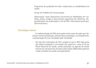 HumanizaSUS – Documento Base para Gestores e Trabalhadores do SUS 21
Programas de qualidade de vida e saúde para os trabalhadores da
saúde;
Grupo de Trabalho de Humanização.
Observação: esses dispositivos encontram-se detalhados em car-
tilhas, textos, artigos e documentos especíﬁcos de referência, dis-
ponibilizados nas publicações e site da PNH: http://www.saude.gov.
br/humanizasus.
A implementação da PNH pressupõe vários eixos de ação que ob-
jetivam institucionalização, difusão dessa estratégia e, principalmente,
a apropriação de seus resultados pela sociedade:
- No eixo das instituições do SUS, propõe-se que a PNH faça parte
dos planos estaduais e municipais dos governos, como já faz do
Plano Nacional de Saúde, sendo pactuada na agenda de saúde
(termos de compromisso do Pacto pela Saúde 2006) pelos gestores
e pelo conselho de saúde correspondente;
Estratégias Gerais
 