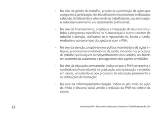 HumanizaSUS – Documento Base para Gestores e Trabalhadores do SUS22
- No eixo da gestão do trabalho, propõe-se a promoção de ações que
assegurem a participação dos trabalhadores nos processos de discussão
e decisão, fortalecendo e valorizando os trabalhadores, sua motivação,
o autodesenvolvimento e o crescimento proﬁssional;
- No eixo do ﬁnanciamento, propõe-se a integração de recursos vincu-
lados a programas especíﬁcos de humanização e outros recursos de
subsídio à atenção, uniﬁcando-os e repassando-os, fundo a fundo,
mediante o compromisso dos gestores com a PNH;
- No eixo da atenção, propõe-se uma política incentivadora de ações in-
tegrais, promocionais e intersetoriais de saúde, inovando nos processos
detrabalhoquebusquemocompartilhamentodoscuidados,resultando
em aumento da autonomia e protagonismo dos sujeitos envolvidos;
- No eixo da educação permanente, indica-se que a PNH componha o
conteúdo proﬁssionalizante na graduação, pós-graduação e extensão
em saúde, vinculando-se aos processos de educação permanente e
às instituições de formação;
- No eixo da informação/comunicação, indica-se por meio de ação
da mídia e discurso social amplo a inclusão da PNH no debate da
saúde;
 