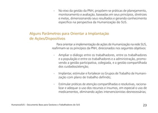 HumanizaSUS – Documento Base para Gestores e Trabalhadores do SUS 23
- No eixo da gestão da PNH, propõem-se práticas de planejamento,
monitoramento e avaliação, baseadas em seus princípios, diretrizes
e metas, dimensionando seus resultados e gerando conhecimento
especíﬁco na perspectiva da Humanização do SUS.
Para orientar a implementação de ações de Humanização na rede SUS,
reaﬁrmam-se os princípios da PNH, direcionados nos seguintes objetivos:
- Ampliar o diálogo entre os trabalhadores, entre os trabalhadores
e a população e entre os trabalhadores e a administração, promo-
vendo a gestão participativa, colegiada, e a gestão compartilhada
dos cuidados/atenção;
- Implantar, estimular e fortalecer os Grupos de Trabalho de Humani-
zação com plano de trabalho deﬁnido;
- Estimular práticas de atenção compartilhadas e resolutivas, raciona-
lizar e adequar o uso dos recursos e insumos, em especial o uso de
medicamentos, eliminando ações intervencionistas desnecessárias;
Alguns Parâmetros para Orientar a Implantação
de Ações/Dispositivos
 