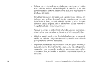 HumanizaSUS – Documento Base para Gestores e Trabalhadores do SUS24
- Reforçar o conceito de clínica ampliada: compromisso com o sujeito
e seu coletivo, estímulo a diferentes práticas terapêuticas e co-res-
ponsabilidade de gestores, trabalhadores e usuários no processo de
produção de saúde;
- Sensibilizar as equipes de saúde para o problema da violência em
todos os seus âmbitos de manifestação, especialmente no meio
intrafamiliar (criança, mulher e idoso) e para a questão dos pre-
conceitos (racial, religioso, sexual, de origem e outros) na hora da
recepção/acolhida e encaminhamentos;
- Adequar os serviços ao ambiente e à cultura dos usuários, respeitando a
privacidade e promovendo a ambiência acolhedora e confortável;
- Viabilizar a participação ativa dos trabalhadores nas unidades de
saúde, por meio de colegiados gestores e processos interativos de
planejamento e tomadas de decisão;
- Implementar sistemas e mecanismos de comunicação e informação
que promovam o desenvolvimento, a autonomia e o protagonismo
das equipes e da população, ampliando o compromisso social e a
co-responsabilização de todos os envolvidos no processo de produção
da saúde;
 