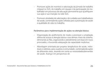 HumanizaSUS – Documento Base para Gestores e Trabalhadores do SUS 25
- Promover ações de incentivo e valorização da jornada de trabalho
integral no SUS, do trabalho em equipe e da participação do tra-
balhador em processos de educação permanente que qualiﬁquem
sua ação e sua inserção na rede SUS;
- Promover atividades de valorização e de cuidados aos trabalhadores
da saúde, contemplando ações voltadas para a promoção da saúde
e qualidade de vida no trabalho.
Parâmetros para implementação de ações na atenção básica:
- Organização do acolhimento de modo a promover a ampliação
efetiva do acesso à atenção básica e aos demais níveis do sistema,
eliminando as ﬁlas, organizando o atendimento com base em riscos
priorizados, e buscando adequação da capacidade resolutiva;
- Abordagem orientada por projetos terapêuticos de saúde, indivi-
duais e coletivos, para usuários e comunidade, contemplando ações
de diferentes eixos, levando em conta as necessidades/demandas
de saúde. Avançar em perspectivas de:
 
