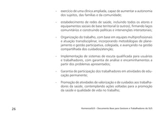 HumanizaSUS – Documento Base para Gestores e Trabalhadores do SUS26
- exercício de uma clínica ampliada, capaz de aumentar a autonomia
dos sujeitos, das famílias e da comunidade;
- estabelecimento de redes de saúde, incluindo todos os atores e
equipamentos sociais de base territorial (e outros), ﬁrmando laços
comunitários e construindo políticas e intervenções intersetoriais;
- Organização do trabalho, com base em equipes multiproﬁssionais
e atuação transdisciplinar, incorporando metodologias de plane-
jamento e gestão participativa, colegiada, e avançando na gestão
compartilhada dos cuidados/atenção;
- Implementação de sistemas de escuta qualiﬁcada para usuários
e trabalhadores, com garantia de análise e encaminhamentos a
partir dos problemas apresentados;
- Garantia de participação dos trabalhadores em atividades de edu-
cação permanente;
- Promoção de atividades de valorização e de cuidados aos trabalha-
dores da saúde, contemplando ações voltadas para a promoção
da saúde e qualidade de vida no trabalho;
 