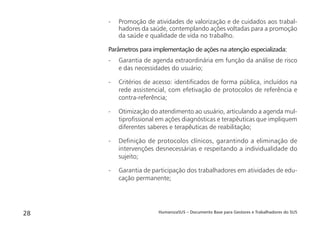 HumanizaSUS – Documento Base para Gestores e Trabalhadores do SUS28
- Promoção de atividades de valorização e de cuidados aos trabal-
hadores da saúde, contemplando ações voltadas para a promoção
da saúde e qualidade de vida no trabalho.
Parâmetros para implementação de ações na atenção especializada:
- Garantia de agenda extraordinária em função da análise de risco
e das necessidades do usuário;
- Critérios de acesso: identiﬁcados de forma pública, incluídos na
rede assistencial, com efetivação de protocolos de referência e
contra-referência;
- Otimização do atendimento ao usuário, articulando a agenda mul-
tiproﬁssional em ações diagnósticas e terapêuticas que impliquem
diferentes saberes e terapêuticas de reabilitação;
- Deﬁnição de protocolos clínicos, garantindo a eliminação de
intervenções desnecessárias e respeitando a individualidade do
sujeito;
- Garantia de participação dos trabalhadores em atividades de edu-
cação permanente;
 