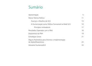 Sumário
Apresentação 5
Marco Teórico-Político 11
Avanços e Desaﬁos do SUS 13
A Humanização como Política Transversal na Rede SUS 14
Princípios norteadores 17
Resultados Esperados com a PNH 18
Dispositivos da PNH 19
Estratégias Gerais 21
Alguns Parâmetros para Orientar a Implementação
de Ações/Dispositivos 23
Glossário HumanizaSUS 33
 