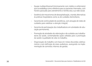 HumanizaSUS – Documento Base para Gestores e Trabalhadores do SUS30
- Equipe multiproﬁssional (minimamente com médico e enfermeiro)
que se estabeleça como referência para os pacientes internados, com
horário pactuado para atendimento à família e/ou sua rede social;
- Existência de mecanismos de desospitalização, visando alternativas
às práticas hospitalares como as de cuidados domiciliares;
- Garantia de continuidade de assistência, com ativação de redes de
cuidados para viabilizar a atenção integral;
- Garantia de participação dos trabalhadores em atividades de edu-
cação permanente;
- Promoção de atividades de valorização e de cuidados aos trabalha-
dores da saúde, contemplando ações voltadas para a promoção
da saúde e qualidade de vida no trabalho;
- Organização do trabalho com base em metas discutidas coletiva-
mente e com deﬁnição de eixos avaliativos, avançando na imple-
mentação de contratos internos de gestão.
 