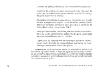 HumanizaSUS – Documento Base para Gestores e Trabalhadores do SUS32
- Conselho de gestão participativa, com funcionamento adequado;
- Existência de acolhimento com avaliação de risco nas áreas de
acesso (pronto-atendimento, pronto-socorro, ambulatório, serviço
de apoio diagnóstico e terapia);
- Atividades sistemáticas de capacitação, compondo um projeto
de educação permanente para os trabalhadores, contemplando
diferentes temáticas permeadas pelos princípios e conceitos da
Política Nacional de Humanização (PNH);
- Promoção de atividades de valorização e de cuidados aos trabalha-
dores da saúde, contemplando ações voltadas para a promoção
da saúde e qualidade de vida no trabalho;
- Organização do trabalho com base em metas discutidas coletiva-
mente e com deﬁnição de eixos avaliativos, avançando na imple-
mentação de contratos internos de gestão.
Observação: esses parâmetros devem ser associados à deﬁnição de
indicadores capazes de reﬂetir as diretrizes, ações e dispositivos do Humani-
zaSUS. Em outros documentos especíﬁcos encontram-se disponibilizados
indicadores que podem ser tomados como referência para implementação
e monitoramento de ações.
 