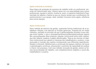 HumanizaSUS – Documento Base para Gestores e Trabalhadores do SUS36
Apoio matricial ou temático:
Nova lógica de produção do processo de trabalho onde um proﬁssional, atu-
ando em determinado setor, oferece apoio em sua especialidade para outros
proﬁssionais, equipes e setores. Inverte-se, assim, o esquema tradicional e frag-
mentado de saberes e fazeres já que ao mesmo tempo que o proﬁssional cria
pertencimento à sua equipe, setor, também funciona como apoio, referência
para outras equipes.
Apoio institucional:
Novo método de exercício da gestão, superando formas tradicionais de se es-
tabelecer relações e de exercitar as funções gerenciais. Proposta de um modo
interativo, pautado no princípio de que a gerência/gestão acontece numa rela-
ção entre sujeitos, e que o acompanhamento/coordenação/condução (apoio)
dos serviços/equipes deve propiciar relações construtivas entre esses sujeitos,
que têm saberes, poderes e papéis diferenciados. Trata-se de articular os obje-
tivos institucionais aos saberes e interesses dos trabalhadores e usuários, o que
pressupõe a inserção dos sujeitos incorporando suas diferentes experiências,
desejos e interesses. Mobiliza para a construção de espaços coletivos, de trocas
e aprendizagens contínuas, provocando o aumento da capacidade de analisar
e intervir nos processos. Com esse método renovado de gestão, evitam-se for-
mas burocratizadas de trabalho, com empobrecimento subjetivo e social dos
trabalhadores e usuários.
 