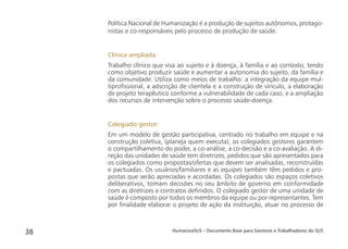 HumanizaSUS – Documento Base para Gestores e Trabalhadores do SUS38
Política Nacional de Humanização é a produção de sujeitos autônomos, protago-
nistas e co-responsáveis pelo processo de produção de saúde.
Clínica ampliada:
Trabalho clínico que visa ao sujeito e à doença, à família e ao contexto, tendo
como objetivo produzir saúde e aumentar a autonomia do sujeito, da família e
da comunidade. Utiliza como meios de trabalho: a integração da equipe mul-
tiproﬁssional, a adscrição de clientela e a construção de vínculo, a elaboração
de projeto terapêutico conforme a vulnerabilidade de cada caso, e a ampliação
dos recursos de intervenção sobre o processo saúde-doença.
Colegiado gestor:
Em um modelo de gestão participativa, centrado no trabalho em equipe e na
construção coletiva, (planeja quem executa), os colegiados gestores garantem
o compartilhamento do poder, a co-análise, a co-decisão e a co-avaliação. A di-
reção das unidades de saúde tem diretrizes, pedidos que são apresentados para
os colegiados como propostas/ofertas que devem ser analisadas, reconstruídas
e pactuadas. Os usuários/familiares e as equipes também têm pedidos e pro-
postas que serão apreciadas e acordadas. Os colegiados são espaços coletivos
deliberativos, tomam decisões no seu âmbito de governo em conformidade
com as diretrizes e contratos deﬁnidos. O colegiado gestor de uma unidade de
saúde é composto por todos os membros da equipe ou por representantes. Tem
por ﬁnalidade elaborar o projeto de ação da instituição, atuar no processo de
 