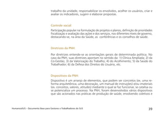 HumanizaSUS – Documento Base para Gestores e Trabalhadores do SUS 39
trabalho da unidade, responsabilizar os envolvidos, acolher os usuários, criar e
avaliar os indicadores, sugerir e elaborar propostas.
Controle social:
Participação popular na formulação de projetos e planos, deﬁnição de prioridades
ﬁscalização e avaliação das ações e dos serviços, nos diferentes níveis de governo,
destacando-se, na área da Saúde, as conferências e os conselhos de saúde.
Diretrizes da PNH:
Por diretrizes entende-se as orientações gerais de determinada política. No
caso da PNH, suas diretrizes apontam no sentido da: 1) Clínica Ampliada; 2) da
Co-Gestão; 3) da Valorização do Trabalho; 4) do Acolhimento; 5) da Saúde do
Trabalhador; 6) da Defesa dos Direitos do Usuário, etc.
Dispositivos da PNH:
Dispositivo é um arranjo de elementos, que podem ser concretos (ex. uma re-
forma arquitetônica, uma decoração, um manual de instruções) e/ou imateriais
(ex. conceitos, valores, atitudes) mediante o qual se faz funcionar, se catalisa ou
se potencializa um processo. Na PNH, foram desenvolvidos vários dispositivos
que são acionados nas práticas de produção de saúde, envolvendo coletivos e
 