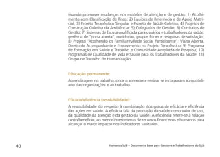 HumanizaSUS – Documento Base para Gestores e Trabalhadores do SUS40
visando promover mudanças nos modelos de atenção e de gestão: 1) Acolhi-
mento com Classiﬁcação de Risco; 2) Equipes de Referência e de Apoio Matri-
cial; 3) Projeto Terapêutico Singular e Projeto de Saúde Coletiva; 4) Projetos de
Construção Coletiva da Ambiência; 5) Colegiados de Gestão; 6) Contratos de
Gestão; 7) Sistemas de Escuta qualiﬁcada para usuários e trabalhadores da saúde:
gerência de “porta aberta”, ouvidorias, grupos focais e pesquisas de satisfação;
8) Projeto “Acolhendo os Familiares/Rede Social Participante”: Visita Aberta,
Direito de Acompanhante e Envolvimento no Projeto Terapêutico; 9) Programa
de Formação em Saúde e Trabalho e Comunidade Ampliada de Pesquisa; 10)
Programas de Qualidade de Vida e Saúde para os Trabalhadores da Saúde; 11)
Grupo de Trabalho de Humanização.
Educação permanente:
Aprendizagem no trabalho, onde o aprender e ensinar se incorporam ao quotidi-
ano das organizações e ao trabalho.
Eﬁcácia/eﬁciência (resolubilidade):
A resolubilidade diz respeito à combinação dos graus de eﬁcácia e eﬁciência
das ações em saúde. A eﬁcácia fala da produção da saúde como valor de uso,
da qualidade da atenção e da gestão da saúde. A eﬁciência refere-se à relação
custo/benefício, ao menor investimento de recursos ﬁnanceiros e humanos para
alcançar o maior impacto nos indicadores sanitários.
 