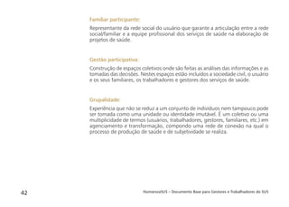 HumanizaSUS – Documento Base para Gestores e Trabalhadores do SUS42
Familiar participante:
Representante da rede social do usuário que garante a articulação entre a rede
social/familiar e a equipe proﬁssional dos serviços de saúde na elaboração de
projetos de saúde.
Gestão participativa:
Construção de espaços coletivos onde são feitas as análises das informações e as
tomadas das decisões. Nestes espaços estão incluídos a sociedade civil, o usuário
e os seus familiares, os trabalhadores e gestores dos serviços de saúde.
Grupalidade:
Experiência que não se reduz a um conjunto de indivíduos nem tampouco pode
ser tomada como uma unidade ou identidade imutável. É um coletivo ou uma
multiplicidade de termos (usuários, trabalhadores, gestores, familiares, etc.) em
agenciamento e transformação, compondo uma rede de conexão na qual o
processo de produção de saúde e de subjetividade se realiza.
 