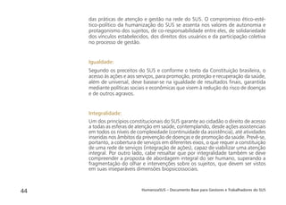 HumanizaSUS – Documento Base para Gestores e Trabalhadores do SUS44
das práticas de atenção e gestão na rede do SUS. O compromisso ético-esté-
tico-político da humanização do SUS se assenta nos valores de autonomia e
protagonismo dos sujeitos, de co-responsabilidade entre eles, de solidariedade
dos vínculos estabelecidos, dos direitos dos usuários e da participação coletiva
no processo de gestão.
Igualdade:
Segundo os preceitos do SUS e conforme o texto da Constituição brasileira, o
acesso às ações e aos serviços, para promoção, proteção e recuperação da saúde,
além de universal, deve basear-se na igualdade de resultados ﬁnais, garantida
mediante políticas sociais e econômicas que visem à redução do risco de doenças
e de outros agravos.
Integralidade:
Um dos princípios constitucionais do SUS garante ao cidadão o direito de acesso
a todas as esferas de atenção em saúde, contemplando, desde ações assistenciais
em todos os níveis de complexidade (continuidade da assistência), até atividades
inseridas nos âmbitos da prevenção de doenças e de promoção da saúde. Prevê-se,
portanto, a cobertura de serviços em diferentes eixos, o que requer a constituição
de uma rede de serviços (integração de ações), capaz de viabilizar uma atenção
integral. Por outro lado, cabe ressaltar que por integralidade também se deve
compreender a proposta de abordagem integral do ser humano, superando a
fragmentação do olhar e intervenções sobre os sujeitos, que devem ser vistos
em suas inseparáveis dimensões biopsicossociais.
 