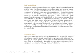 HumanizaSUS – Documento Base para Gestores e Trabalhadores do SUS 45
Intersetorialidade:
Integração dos serviços de saúde e outros órgãos públicos com a ﬁnalidade de
articular políticas e programas de interesse para a saúde, cuja execução envolva
áreas não-compreendidas no âmbito do SUS, potencializando, assim, os recursos
ﬁnanceiros, tecnológicos, materiais e humanos disponíveis e evitando duplicidade
de meios para ﬁns idênticos. Se os determinantes do processo saúde/doença,
nos planos individual e coletivo, encontram-se localizados na maneira como
as condições de vida são produzidas, isto é, na alimentação, na escolaridade,
na habitação, no trabalho, na capacidade de consumo e no acesso a direitos
garantidos pelo poder público, então é impossível conceber o planejamento e
a gestão da saúde sem a integração das políticas sociais (educação, transporte,
ação social), num primeiro momento, e das políticas econômicas (trabalho,
emprego e renda), num segundo. A escolha do preﬁxo inter e não do trans é
efetuada em respeito à autonomia administrativa e política dos setores públicos
em articulação.
Núcleo de saber:
Demarca a identidade de uma área de saber e de prática proﬁssional. A institu-
cionalização dos saberes e sua organização em práticas se dá mediante a con-
formação de núcleos que são mutantes e se interinﬂuenciam na composição de
um campo de saber dinâmico. No núcleo há aglutinação de saberes e práticas,
compondo uma certa identidade proﬁssional e disciplinar.
 