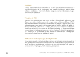 HumanizaSUS – Documento Base para Gestores e Trabalhadores do SUS46
Ouvidoria:
Serviço representativo de demandas do usuário e/ou trabalhador de saúde e
instrumento gerencial na medida em que mapeia problemas, aponta áreas
críticas e estabelece a intermediação das relações, promovendo a aproximação
das instâncias gerenciais.
Princípios da PNH:
Por princípio entende-se o que causa ou força determinada ação ou o que
dispara um determinado movimento no plano das políticas públicas. A PNH,
enquanto movimento de mudança dos modelos de atenção e gestão, possui dois
princípios a partir dos quais se desdobra enquanto política pública de saúde: 1)
A inseparabilidade entre clínica e política, o que impõe a inseparabilidade entre
atenção e gestão dos processos de produção de saúde; 2) A transversalidade
enquanto aumento do grau de abertura comunicacional intra e intergrupos, isto
é, a ampliação da grupalidade ou das formas de conexão intra e intergrupos
promovendo mudanças nas práticas de saúde.
Produção de saúde e produção de subjetividade:
Em uma democracia institucional, diz respeito à constituição de sujeitos autôno-
mos, protagonistas e implicados no processo de produção de sua própria saúde.
Neste sentido, a produção das condições de uma vida saudável não pode ser
pensada sem a implicação, neste processo, de sujeitos.
 