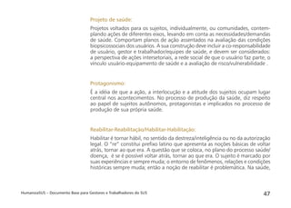 HumanizaSUS – Documento Base para Gestores e Trabalhadores do SUS 47
Projeto de saúde:
Projetos voltados para os sujeitos, individualmente, ou comunidades, contem-
plando ações de diferentes eixos, levando em conta as necessidades/demandas
de saúde. Comportam planos de ação assentados na avaliação das condições
biopsicossociais dos usuários. A sua construção deve incluir a co-responsabilidade
de usuário, gestor e trabalhador/equipes de saúde, e devem ser considerados:
a perspectiva de ações intersetoriais, a rede social de que o usuário faz parte, o
vínculo usuário-equipamento de saúde e a avaliação de risco/vulnerabilidade .
Protagonismo:
É a idéia de que a ação, a interlocução e a atitude dos sujeitos ocupam lugar
central nos acontecimentos. No processo de produção da saúde, diz respeito
ao papel de sujeitos autônomos, protagonistas e implicados no processo de
produção de sua própria saúde.
Reabilitar-Reabilitação/Habilitar-Habilitação:
Habilitar é tornar hábil, no sentido da destreza/inteligência ou no da autorização
legal. O “re” constitui preﬁxo latino que apresenta as noções básicas de voltar
atrás, tornar ao que era. A questão que se coloca, no plano do processo saúde/
doença, é se é possível voltar atrás, tornar ao que era. O sujeito é marcado por
suas experiências e sempre muda; o entorno de fenômenos, relações e condições
históricas sempre muda; então a noção de reabilitar é problemática. Na saúde,
 