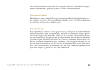 HumanizaSUS – Documento Base para Gestores e Trabalhadores do SUS 49
vínculos em diferentes dimensões: intra-equipes de saúde, inter-equipes/serviços,
entre trabalhadores e gestores, e entre usuários e serviços/equipes.
Sujeito/subjetividade:
Identidade pessoal resultado de um processo de produção de subjetividade sem-
pre coletivo, histórico e determinado por múltiplos vetores: familiares, políticos,
econômicos, ambientais, midiáticos, etc.
Transversalidade:
Nas experiências coletivas ou de grupalidade, diz respeito à possibilidade de
conexão/confronto com outros grupos, inclusive no interior do próprio grupo,
indicando um grau de abertura à alteridade e, portanto, o fomento de proces-
sos de diferenciação dos grupos e das subjetividades. Em um serviço de saúde,
pode se dar pelo aumento de comunicação entre os diferentes membros de cada
grupo, e entre os diferentes grupos. A idéia de comunicação transversal em um
grupo deve ser entendida não a partir do esquema bilateral emissor-receptor,
mas como uma dinâmica multivetorializada, em rede e na qual se expressam os
processos de produção de saúde e de subjetividade.
 