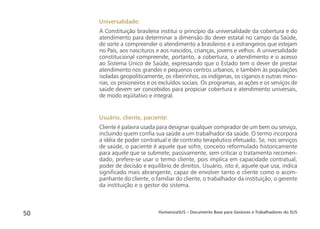 HumanizaSUS – Documento Base para Gestores e Trabalhadores do SUS50
Universalidade:
A Constituição brasileira institui o princípio da universalidade da cobertura e do
atendimento para determinar a dimensão do dever estatal no campo da Saúde,
de sorte a compreender o atendimento a brasileiros e a estrangeiros que estejam
no País, aos nascituros e aos nascidos, crianças, jovens e velhos. A universalidade
constitucional compreende, portanto, a cobertura, o atendimento e o acesso
ao Sistema Único de Saúde, expressando que o Estado tem o dever de prestar
atendimento nos grandes e pequenos centros urbanos, e também às populações
isoladas geopoliticamente, os ribeirinhos, os indígenas, os ciganos e outras mino-
rias, os prisioneiros e os excluídos sociais. Os programas, as ações e os serviços de
saúde devem ser concebidos para propiciar cobertura e atendimento universais,
de modo eqüitativo e integral.
Usuário, cliente, paciente:
Cliente é palavra usada para designar qualquer comprador de um bem ou serviço,
incluindo quem conﬁa sua saúde a um trabalhador da saúde. O termo incorpora
a idéia de poder contratual e de contrato terapêutico efetuado. Se, nos serviços
de saúde, o paciente é aquele que sofre, conceito reformulado historicamente
para aquele que se submete, passivamente, sem criticar o tratamento recomen-
dado, prefere-se usar o termo cliente, pois implica em capacidade contratual,
poder de decisão e equilíbrio de direitos. Usuário, isto é, aquele que usa, indica
signiﬁcado mais abrangente, capaz de envolver tanto o cliente como o acom-
panhante do cliente, o familiar do cliente, o trabalhador da instituição, o gerente
da instituição e o gestor do sistema.
 