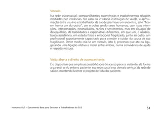 HumanizaSUS – Documento Base para Gestores e Trabalhadores do SUS 51
Vínculo:
Na rede psicossocial, compartilhamos experiências e estabelecemos relações
mediadas por instâncias. No caso da instância instituição de saúde, a aproxi-
mação entre usuário e trabalhador de saúde promove um encontro, este “ﬁcar
em frente um do outro”, um e outro sendo seres humanos, com suas inten-
ções, interpretações, necessidades, razões e sentimentos, mas em situação de
desequilíbrio, de habilidades e expectativas diferentes, em que um, o usuário,
busca assistência, em estado físico e emocional fragilizado, junto ao outro, um
proﬁssional supostamente capacitado para atender e cuidar da causa de sua
fragilidade. Deste modo cria-se um vínculo, isto é, processo que ata ou liga,
gerando uma ligação afetiva e moral entre ambos, numa convivência de ajuda
e respeito mútuos.
Visita aberta e direito de acompanhante:
É o dispositivo que amplia as possibilidades de acesso para os visitantes de forma
a garantir o elo entre o paciente, sua rede social e os demais serviços da rede de
saúde, mantendo latente o projeto de vida do paciente.
 