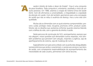 HumanizaSUS – Documento Base para Gestores e Trabalhadores do SUS 7
saúde é direito de todos e dever do Estado”. Essa é uma conquista
do povo brasileiro. Toda conquista é, entretanto, resultado e início de um
outro processo. Em 1988, votamos a criação do Sistema Único de Saúde
(SUS). Com ele aﬁrmamos a universalidade, a integralidade e a eqüidade
da atenção em saúde. Com ele também apontamos para uma concepção
de saúde que não se reduz à ausência de doença, mas a uma vida com
qualidade.
Muitas são as dimensões com as quais estamos comprometidos: pre-
venir, cuidar, proteger, tratar, recuperar, promover, enﬁm, produzir saúde.
Muitos são os desaﬁos que aceitamos enfrentar quando estamos lidando
com a defesa da vida, com a garantia do direito à saúde.
Neste percurso de construção do SUS, acompanhamos avanços que
nos alegram, novas questões que demandam outras respostas, mas tam-
bém problemas que persistem sem solução, impondo a urgência, seja de
aperfeiçoamento do sistema, seja de mudança de rumos.
Especialmente num país como o Brasil, com as profundas desigualdades
socioeconômicas que ainda o caracterizam, o acesso aos serviços e aos bens
de saúde, com conseqüente responsabilização de acompanhamento das
necessidades de cada usuário, permanece com várias lacunas.
A“
 