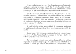 HumanizaSUS – Documento Base para Gestores e Trabalhadores do SUS8
A esse quadro acrescentam-se a desvalorização dos trabalhadores de
saúde, a expressiva precarização das relações de trabalho, o baixo investi-
mento num processo de educação permanente desses trabalhadores, a pouca
participação na gestão dos serviços e o frágil vínculo com os usuários.
Um dos aspectos que mais tem chamado a atenção, quando da aval-
iação dos serviços, é o despreparo dos proﬁssionais e demais trabalhadores
para lidar com a dimensão subjetiva que toda prática de saúde supõe.
Ligado a esse aspecto, um outro que se destaca é a presença de modelos
de gestão centralizados e verticais, desapropriando o trabalhador de seu
próprio processo de trabalho.
O cenário indica, então, a necessidade de mudanças. Mudanças
no modelo de atenção que não se farão sem mudanças no modelo de
gestão.
Queremos um SUS com essas mudanças. Para isso, estamos imple-
mentando a Política Nacional de Humanização da Atenção e Gestão no
Sistema Único de Saúde – HumanizaSUS.
Por humanização entendemos a valorização dos diferentes sujeitos
implicados no processo de produção de saúde: usuários, trabalhadores e
gestores. Os valores que norteiam essa política são a autonomia e o pro-
 
