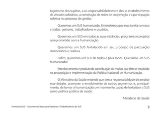 HumanizaSUS – Documento Base para Gestores e Trabalhadores do SUS 9
tagonismo dos sujeitos, a co-responsabilidade entre eles, o estabelecimento
de vínculos solidários, a construção de redes de cooperação e a participação
coletiva no processo de gestão.
Queremos um SUS humanizado. Entendemos que essa tarefa convoca
a todos: gestores, trabalhadores e usuários.
Queremos um SUS em todas as suas instâncias, programas e projetos
comprometido com a humanização.
Queremos um SUS fortalecido em seu processo de pactuação
democrática e coletiva.
Enﬁm, queremos um SUS de todos e para todos. Queremos um SUS
humanizado!
Estedocumentoéprodutodacontribuiçãodemuitosquetêmseenvolvido
na proposição e implementação da Política Nacional de Humanização.
O Ministério da Saúde entende que tem a responsabilidade de ampliar
esse debate, promover o envolvimento de outros segmentos e, principal-
mente, de tornar a humanização um movimento capaz de fortalecer o SUS
como política pública de saúde.
Ministério da Saúde
 