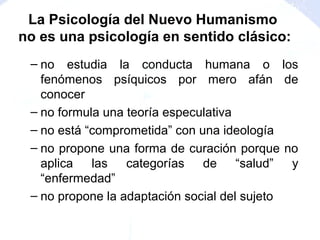 – no estudia la conducta humana o los
fenómenos psíquicos por mero afán de
conocer
– no formula una teoría especulativa
– no está “comprometida” con una ideología
– no propone una forma de curación porque no
aplica las categorías de “salud” y
“enfermedad”
– no propone la adaptación social del sujeto
La Psicología del Nuevo Humanismo
no es una psicología en sentido clásico:
 