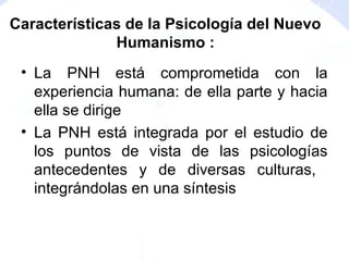 • La PNH está comprometida con la
experiencia humana: de ella parte y hacia
ella se dirige
• La PNH está integrada por el estudio de
los puntos de vista de las psicologías
antecedentes y de diversas culturas,
integrándolas en una síntesis
Características de la Psicología del Nuevo
Humanismo :
 