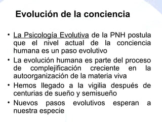 • La Psicología Evolutiva de la PNH postula
que el nivel actual de la conciencia
humana es un paso evolutivo
• La evolución humana es parte del proceso
de complejificación creciente en la
autoorganización de la materia viva
• Hemos llegado a la vigilia después de
centurias de sueño y semisueño
• Nuevos pasos evolutivos esperan a
nuestra especie
Evolución de la conciencia
 