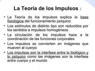 • La Teoría de los Impulsos explica la base
fisiológica del funcionamiento psíquico:
• Los estímulos de distinto tipo son reducidos por
los sentidos a impulsos homogéneos
• La circulación de los impulsos hace a la
coordinación de las funciones corporales
• Los impulsos se convierten en imágenes que
mueven al cuerpo
• Los impulsos son la interfase entre lo biológico y
lo psíquico como las imágenes son la interfase
entre cuerpo y el mundo
La Teoría de los Impulsos :
 