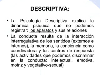 • La Psicología Descriptiva explica la
dinámica psíquica que no podemos
registrar: los aparatos y sus relaciones
• La conducta resulta de la interacción
interregulativa de los sentidos (externos e
internos), la memoria, la conciencia como
coordinadora y los centros de respuesta
(las actividades que podemos discriminar
en la conducta: intelectual, emotiva,
motriz y vegetativo-sexual)
DESCRIPTIVA:
 