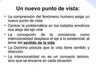 • La comprensión del fenómeno humano exige un
nuevo punto de vista
• Centrar la problemática en los estados emotivos
nos aleja del eje vital
• La concepción de la conciencia como
intencionalidad desplaza el eje a lo existencial: al
tema del sentido de la vida
• La Doctrina postula que la vida tiene sentido y
dirección
• La intencionalidad no es un concepto teórico,
sino que se encarna en cada situación
Un nuevo punto de vista:
 