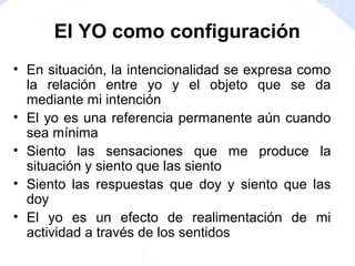 • En situación, la intencionalidad se expresa como
la relación entre yo y el objeto que se da
mediante mi intención
• El yo es una referencia permanente aún cuando
sea mínima
• Siento las sensaciones que me produce la
situación y siento que las siento
• Siento las respuestas que doy y siento que las
doy
• El yo es un efecto de realimentación de mi
actividad a través de los sentidos
El YO como configuración
 
