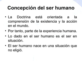 Concepción del ser humano
• La Doctrina está orientada a la
comprensión de la existencia y la acción
en el mundo.
• Por tanto, parte de la experiencia humana.
• Lo dado en el ser humano es el ser en
situación.
• El ser humano nace en una situación que
no eligió.
 