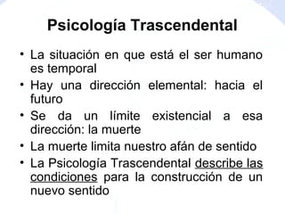 • La situación en que está el ser humano
es temporal
• Hay una dirección elemental: hacia el
futuro
• Se da un límite existencial a esa
dirección: la muerte
• La muerte limita nuestro afán de sentido
• La Psicología Trascendental describe las
condiciones para la construcción de un
nuevo sentido
Psicología Trascendental
 