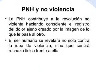 PNH y no violencia
• La PNH contribuye a la revolución no
violenta haciendo consciente el registro
del dolor ajeno creado por la imagen de lo
que le pasa al otro.
• El ser humano se revelará no solo contra
la idea de violencia, sino que sentirà
rechazo fisico frente a ella
 