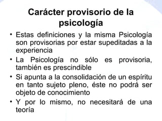 • Estas definiciones y la misma Psicología
son provisorias por estar supeditadas a la
experiencia
• La Psicología no sólo es provisoria,
también es prescindible
• Si apunta a la consolidación de un espíritu
en tanto sujeto pleno, éste no podrá ser
objeto de conocimiento
• Y por lo mismo, no necesitará de una
teoría
Carácter provisorio de la
psicología
 